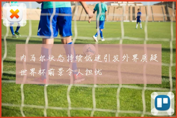 内马尔状态持续低迷引发外界质疑世界杯前景令人担忧