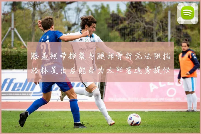 膝盖韧带撕裂与腿部骨折无法阻挡格林复出后能否为太阳落选秀提供替补支持