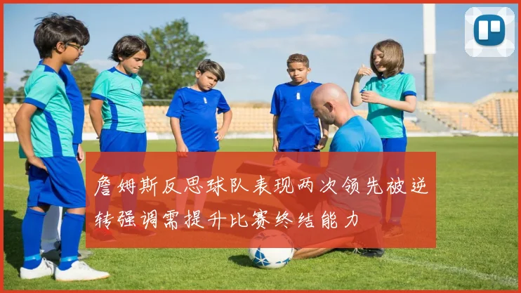 詹姆斯反思球队表现两次领先被逆转强调需提升比赛终结能力