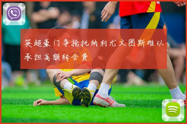 英超豪门争抢托纳利尤文图斯难以承担高额转会费