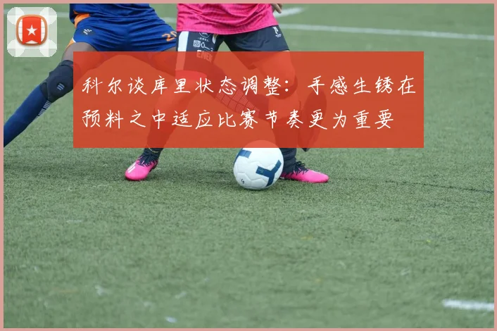 科尔谈库里状态调整：手感生锈在预料之中适应比赛节奏更为重要