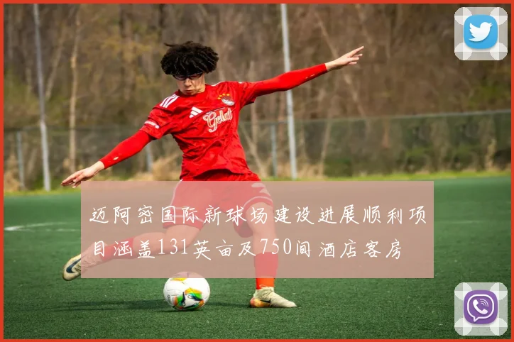 迈阿密国际新球场建设进展顺利项目涵盖131英亩及750间酒店客房