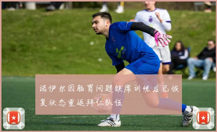 诺伊尔因肠胃问题缺席训练后已恢复状态重返拜仁队伍