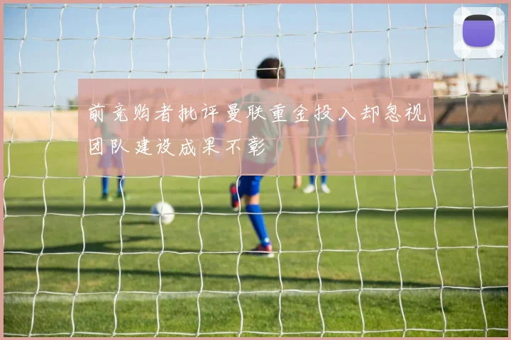 前竞购者批评曼联重金投入却忽视团队建设成果不彰