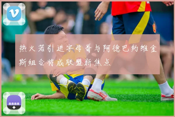 热火若引进字母哥与阿德巴约维金斯组合将成联盟新焦点