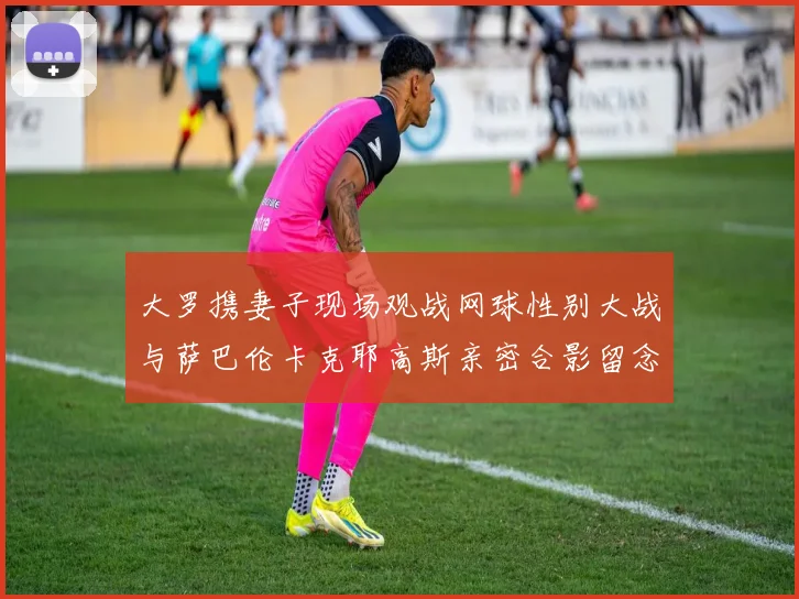 大罗携妻子现场观战网球性别大战与萨巴伦卡克耶高斯亲密合影留念