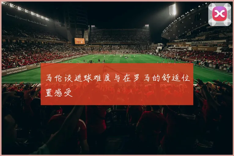 马伦谈进球难度与在罗马的舒适位置感受