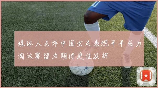 媒体人点评中国女足表现平平或为淘汰赛留力期待更佳发挥