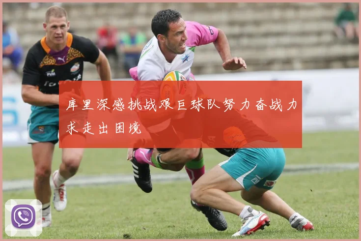 库里深感挑战艰巨球队努力奋战力求走出困境