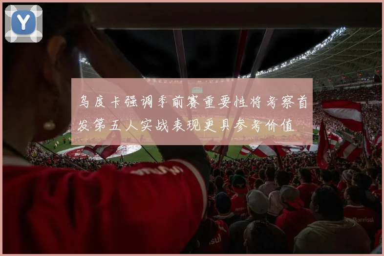 乌度卡强调季前赛重要性将考察首发第五人实战表现更具参考价值