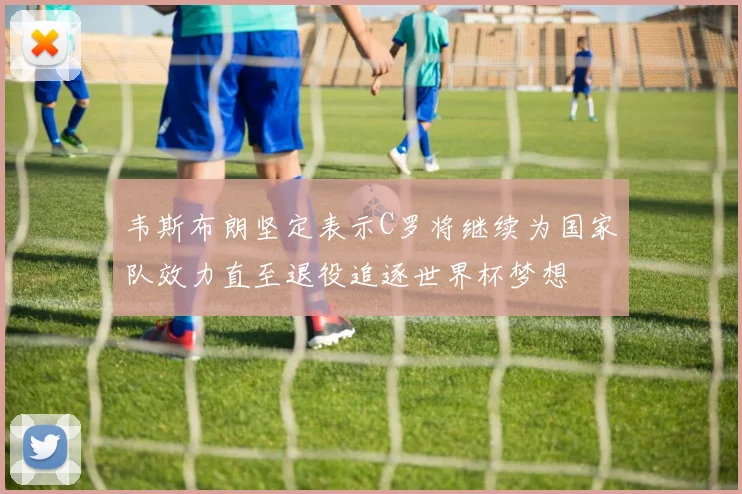 韦斯布朗坚定表示C罗将继续为国家队效力直至退役追逐世界杯梦想