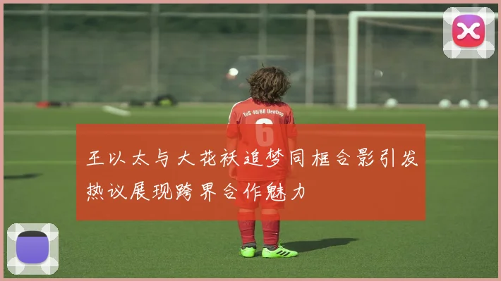 王以太与大花袄追梦同框合影引发热议展现跨界合作魅力