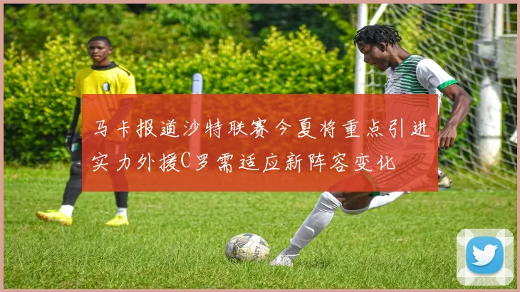 马卡报道沙特联赛今夏将重点引进实力外援C罗需适应新阵容变化