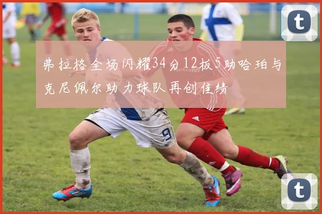 弗拉格全场闪耀34分12板5助哈珀与克尼佩尔助力球队再创佳绩
