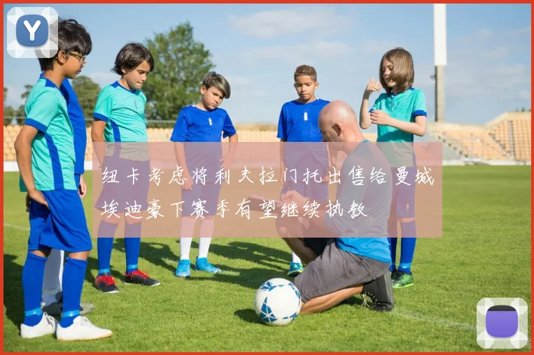 纽卡考虑将利夫拉门托出售给曼城埃迪豪下赛季有望继续执教
