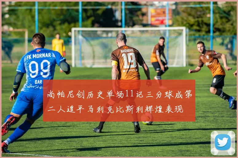 尚帕尼创历史单场11记三分球成第二人追平马利克比斯利辉煌表现