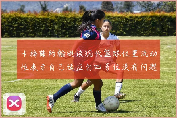 卡梅隆约翰逊谈现代篮球位置流动性表示自己适应打四号位没有问题