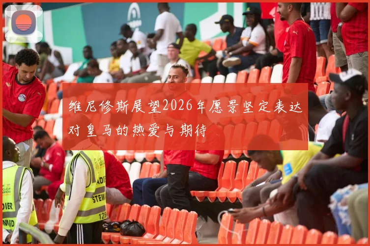 维尼修斯展望2026年愿景坚定表达对皇马的热爱与期待