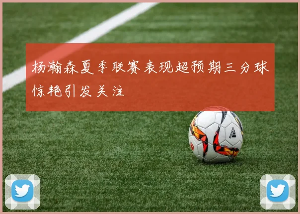 杨瀚森夏季联赛表现超预期三分球惊艳引发关注