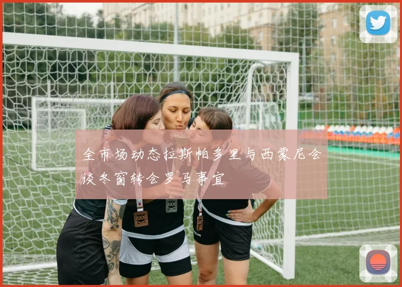 全市场动态拉斯帕多里与西蒙尼会谈冬窗转会罗马事宜