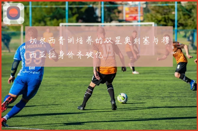 切尔西青训培养的双星奥利塞与穆西亚拉身价齐破亿