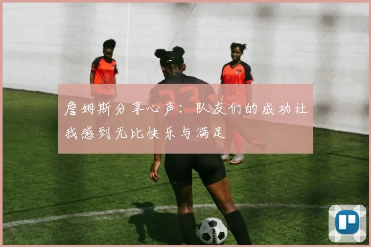 詹姆斯分享心声：队友们的成功让我感到无比快乐与满足