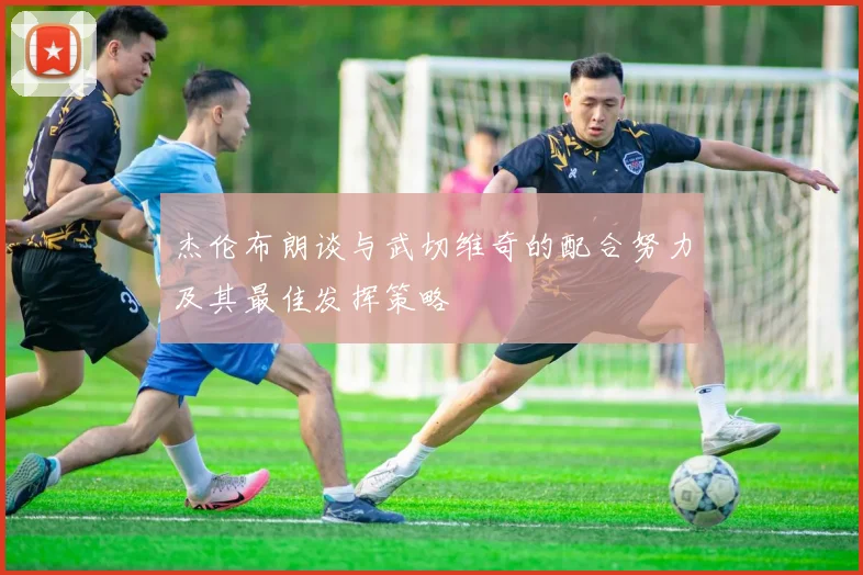 杰伦布朗谈与武切维奇的配合努力及其最佳发挥策略