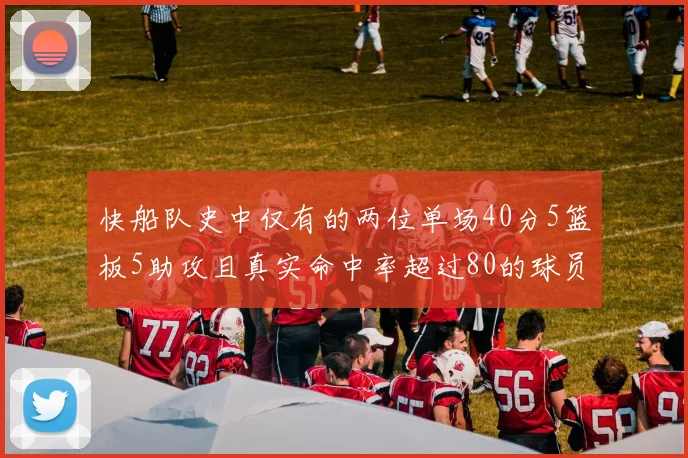 快船队史中仅有的两位单场40分5篮板5助攻且真实命中率超过80的球员揭秘