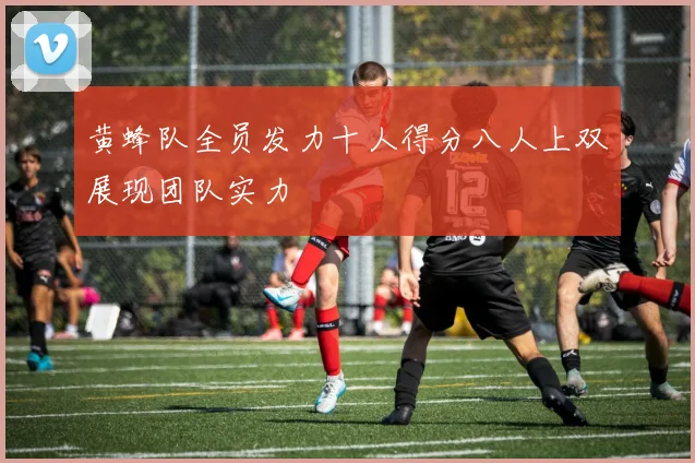 黄蜂队全员发力十人得分八人上双展现团队实力