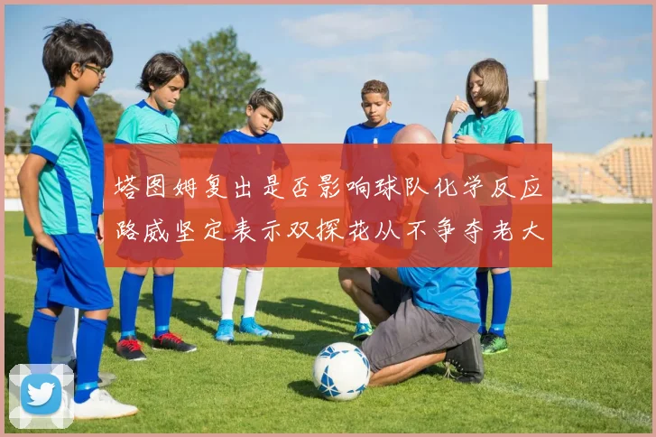 塔图姆复出是否影响球队化学反应路威坚定表示双探花从不争夺老大地位