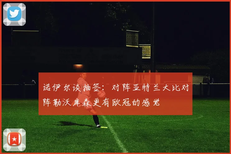 诺伊尔谈抽签：对阵亚特兰大比对阵勒沃库森更有欧冠的感觉