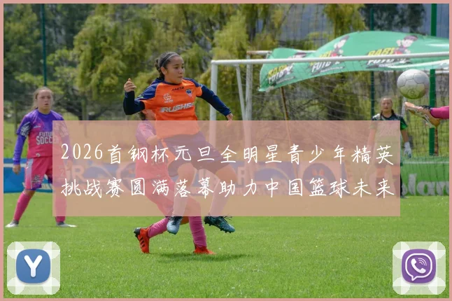 2026首钢杯元旦全明星青少年精英挑战赛圆满落幕助力中国篮球未来发展