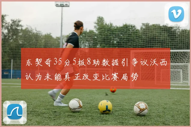 东契奇35分5板8助数据引争议沃西认为未能真正改变比赛局势