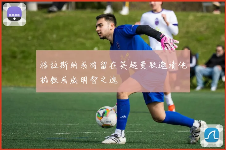 格拉斯纳或将留在英超曼联邀请他执教或成明智之选
