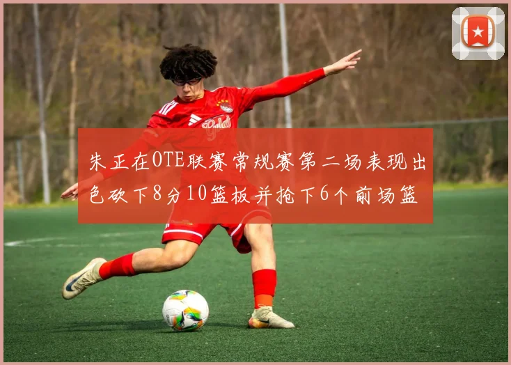 朱正在OTE联赛常规赛第二场表现出色砍下8分10篮板并抢下6个前场篮板