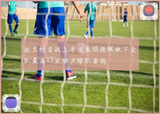 杜兰特苦战上半场表现抢眼砍下全队最高15分助力球队奋战