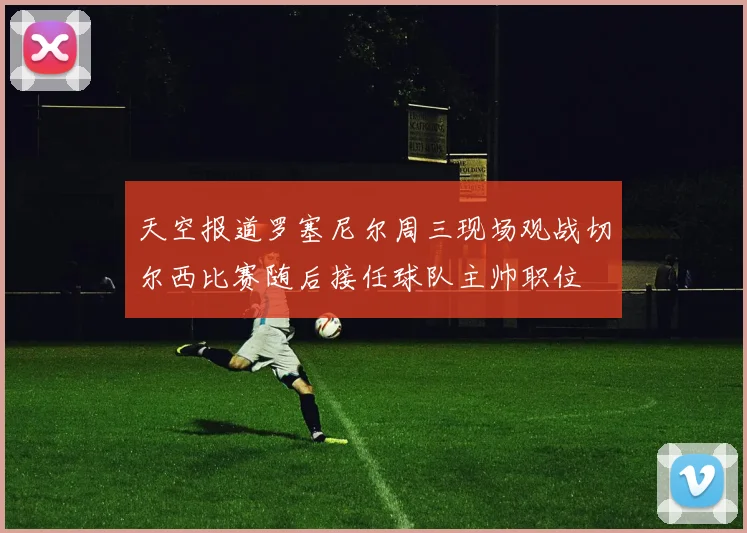 天空报道罗塞尼尔周三现场观战切尔西比赛随后接任球队主帅职位