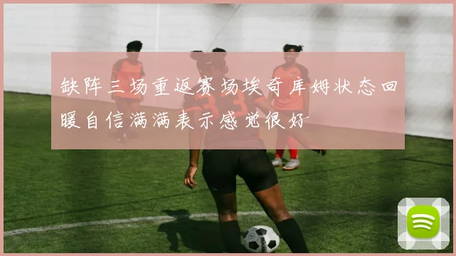 缺阵三场重返赛场埃奇库姆状态回暖自信满满表示感觉很好