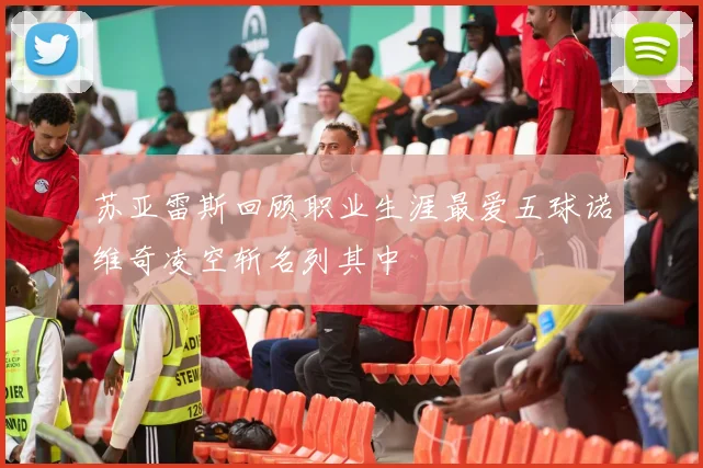苏亚雷斯回顾职业生涯最爱五球诺维奇凌空斩名列其中