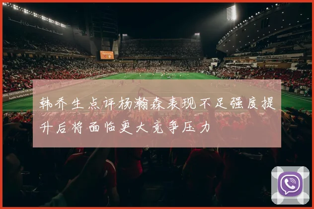 韩乔生点评杨瀚森表现不足强度提升后将面临更大竞争压力