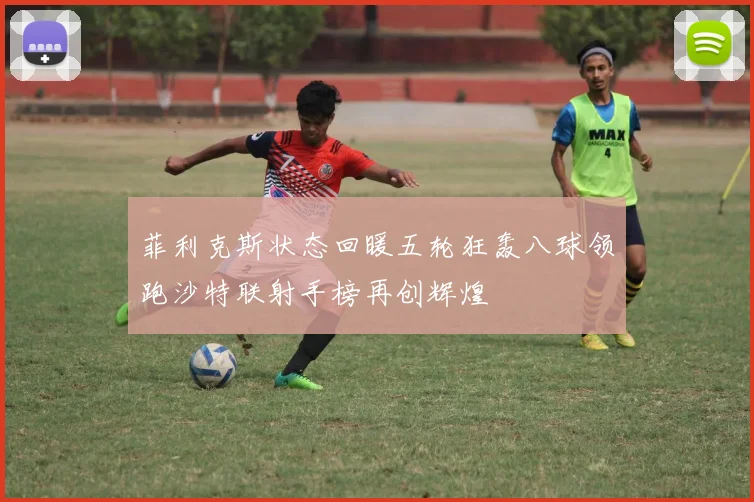 菲利克斯状态回暖五轮狂轰八球领跑沙特联射手榜再创辉煌