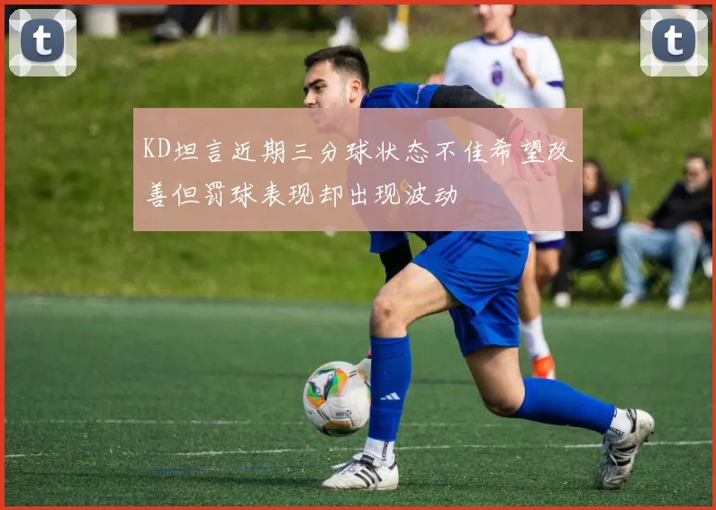 KD坦言近期三分球状态不佳希望改善但罚球表现却出现波动