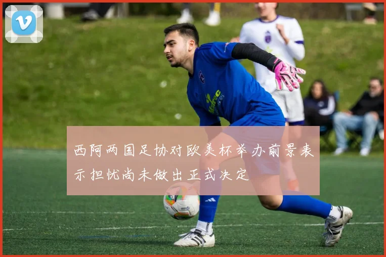 西阿两国足协对欧美杯举办前景表示担忧尚未做出正式决定